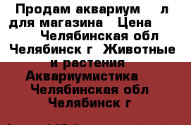 Продам аквариум 500л для магазина › Цена ­ 8 000 - Челябинская обл., Челябинск г. Животные и растения » Аквариумистика   . Челябинская обл.,Челябинск г.